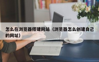 莒县怎么在浏览器搭建网站（浏览器怎么创建自己的网址）