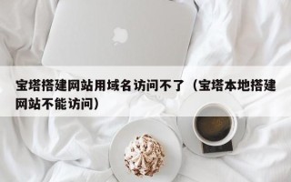 莒县宝塔搭建网站用域名访问不了（宝塔本地搭建网站不能访问）
