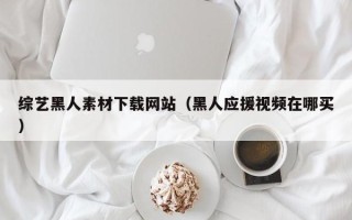 莒县综艺黑人素材下载网站（黑人应援视频在哪买）