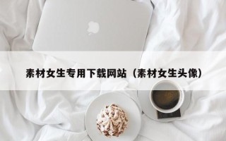 莒县素材女生专用下载网站（素材女生头像）